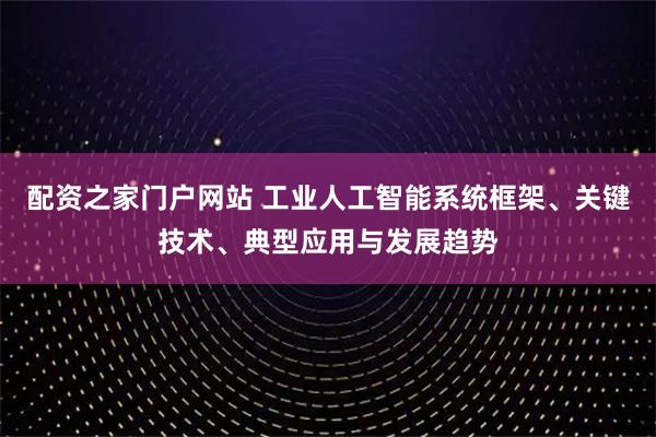 配资之家门户网站 工业人工智能系统框架、关键技术、典型应用与发展趋势