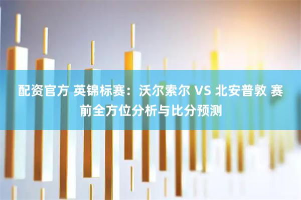 配资官方 英锦标赛：沃尔索尔 VS 北安普敦 赛前全方位分析与比分预测