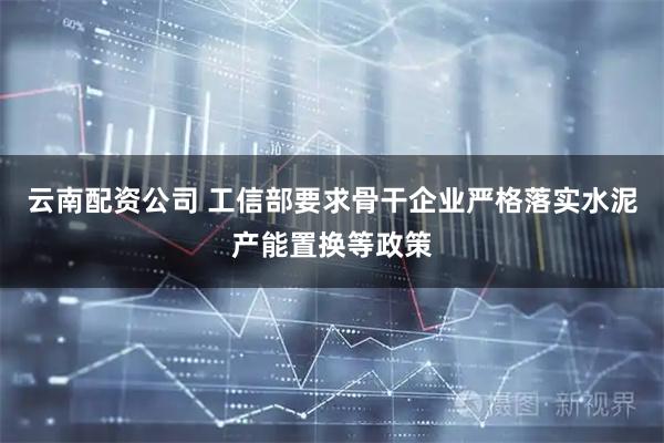 云南配资公司 工信部要求骨干企业严格落实水泥产能置换等政策