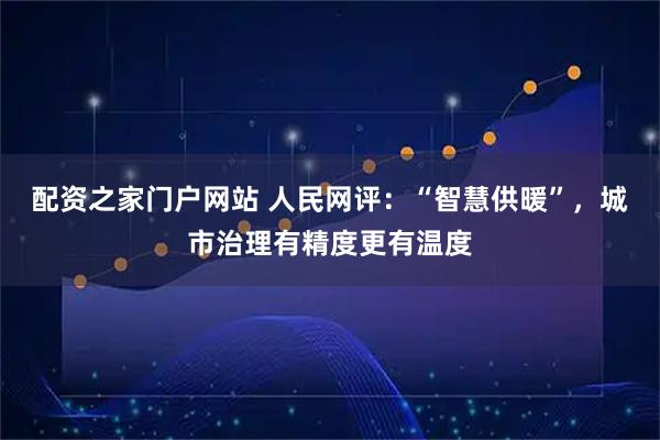配资之家门户网站 人民网评：“智慧供暖”，城市治理有精度更有温度