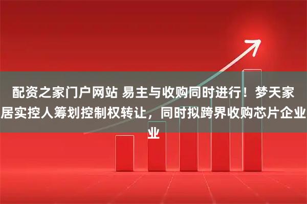 配资之家门户网站 易主与收购同时进行！梦天家居实控人筹划控制权转让，同时拟跨界收购芯片企业