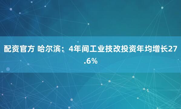 配资官方 哈尔滨：4年间工业技改投资年均增长27.6%