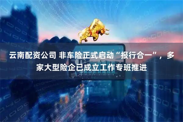 云南配资公司 非车险正式启动“报行合一”，多家大型险企已成立工作专班推进