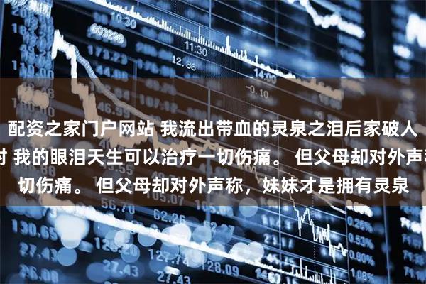 配资之家门户网站 我流出带血的灵泉之泪后家破人亡了 尹小珍尹新月程时 我的眼泪天生可以治疗一切伤痛。 但父母却对外声称，妹妹才是拥有灵泉