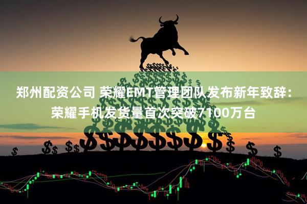 郑州配资公司 荣耀EMT管理团队发布新年致辞：荣耀手机发货量首次突破7100万台