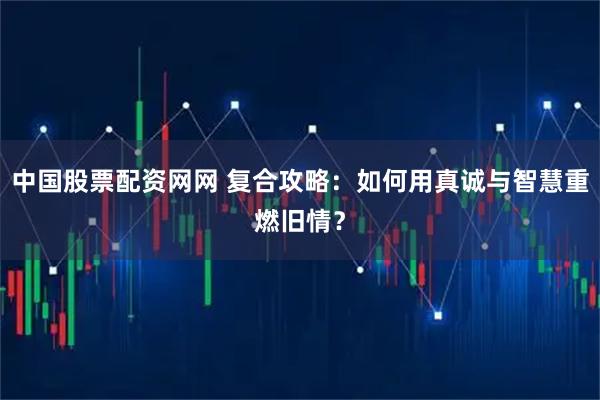 中国股票配资网网 复合攻略：如何用真诚与智慧重燃旧情？