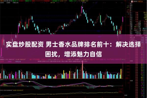 实盘炒股配资 男士香水品牌排名前十：解决选择困扰，增添魅力自信