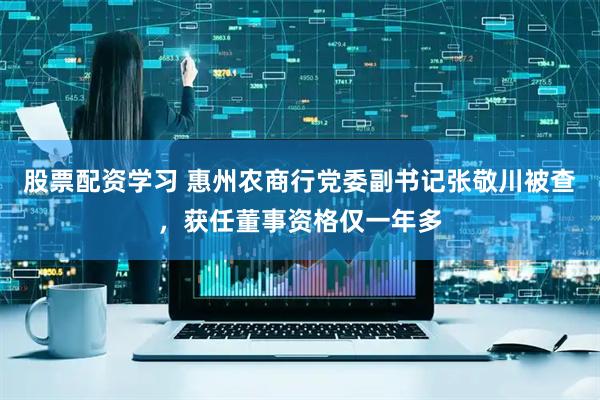 股票配资学习 惠州农商行党委副书记张敬川被查，获任董事资格仅一年多