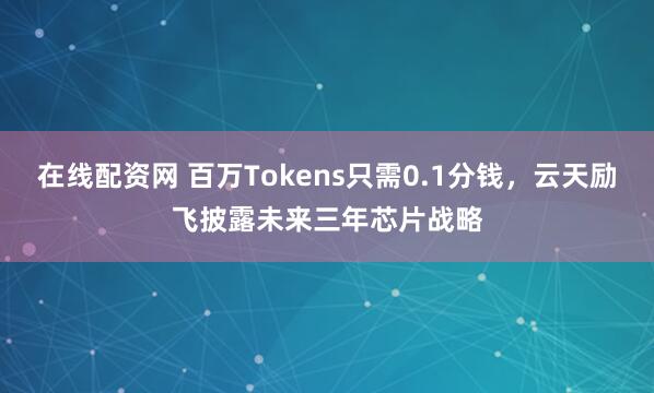 在线配资网 百万Tokens只需0.1分钱，云天励飞披露未来三年芯片战略