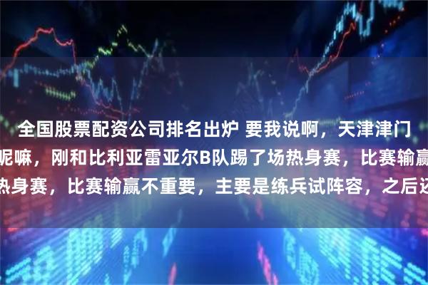 全国股票配资公司排名出炉 要我说啊，天津津门虎这不正在西班牙拉练呢嘛，刚和比利亚雷亚尔B队踢了场热身赛，比赛输赢不重要，主要是练兵试阵容，之后还要踢两场
