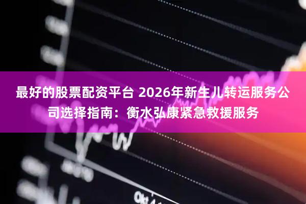 最好的股票配资平台 2026年新生儿转运服务公司选择指南：衡水弘康紧急救援服务