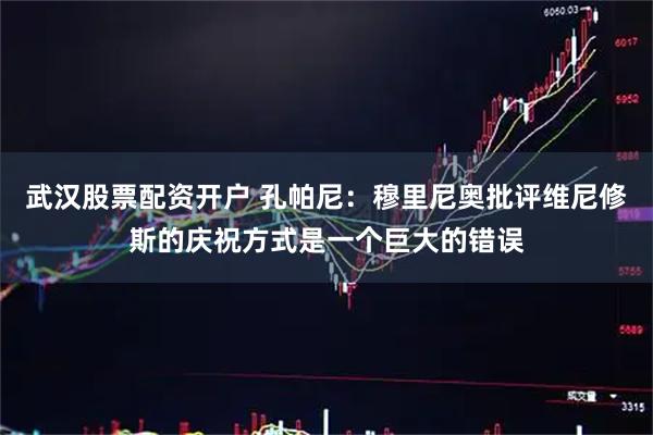 武汉股票配资开户 孔帕尼：穆里尼奥批评维尼修斯的庆祝方式是一个巨大的错误