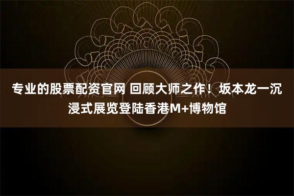 专业的股票配资官网 回顾大师之作！坂本龙一沉浸式展览登陆香港M+博物馆