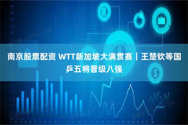 南京股票配资 WTT新加坡大满贯赛｜王楚钦等国乒五将晋级八强
