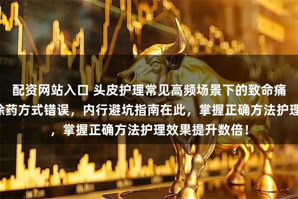 配资网站入口 头皮护理常见高频场景下的致命痛点：90%的人涂药方式错误，内行避坑指南在此，掌握正确方法护理效果提升数倍！