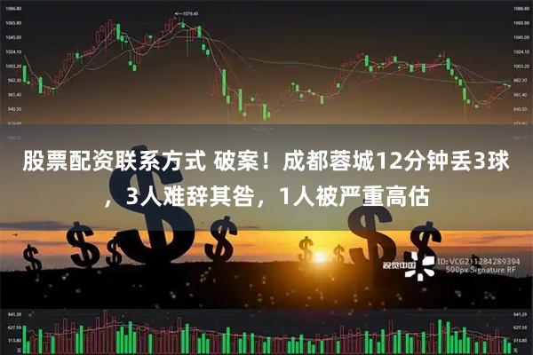股票配资联系方式 破案！成都蓉城12分钟丢3球，3人难辞其咎，1人被严重高估