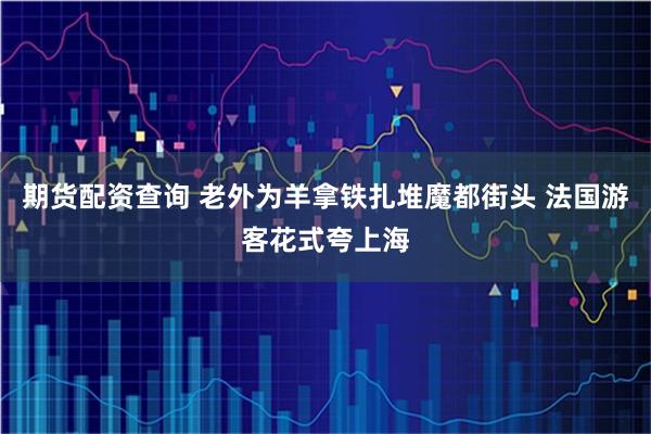 期货配资查询 老外为羊拿铁扎堆魔都街头 法国游客花式夸上海