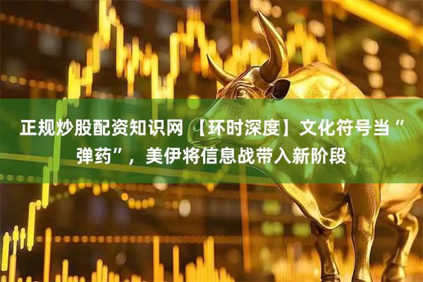 正规炒股配资知识网 【环时深度】文化符号当“弹药”，美伊将信息战带入新阶段