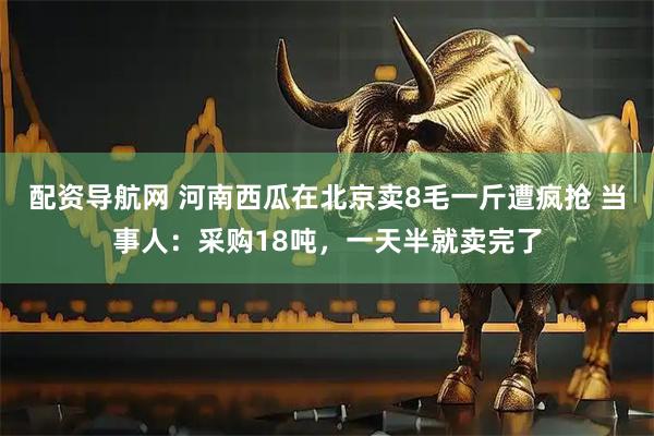 配资导航网 河南西瓜在北京卖8毛一斤遭疯抢 当事人：采购18吨，一天半就卖完了
