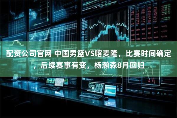 配资公司官网 中国男篮VS喀麦隆，比赛时间确定，后续赛事有变，杨瀚森8月回归
