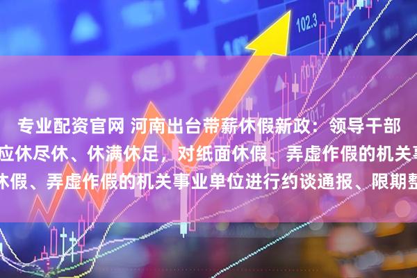 专业配资官网 河南出台带薪休假新政：领导干部要带头休假，推动全员应休尽休、休满休足，对纸面休假、弄虚作假的机关事业单位进行约谈通报、限期整改